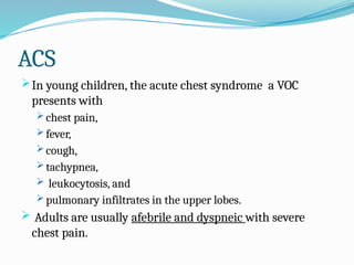 ACS
In young children, the acute chest syndrome a VOC
presents with
 chest pain,
 fever,
 cough,
 tachypnea,
 leukocytosis, and
 pulmonary infiltrates in the upper lobes.
 Adults are usually afebrile and dyspneic with severe
chest pain.
 