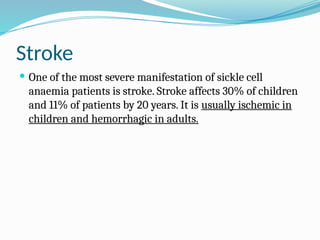 Stroke
 One of the most severe manifestation of sickle cell
anaemia patients is stroke. Stroke affects 30% of children
and 11% of patients by 20 years. It is usually ischemic in
children and hemorrhagic in adults.
 