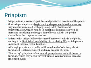 Priapism
 Priapism is an unwanted, painful, and persistent erection of the penis.
 Most priapism episodes begin during sleep or early in the morning;
they may be associated with physiologic dehydration and
hypoventilation, which results in metabolic acidosis followed by
increases in sickling and stagnation of blood within the penile
sinusoids or the corpora cavernosa.
 Patients with priapism have increased hemolysis within the penis,
leading to a diminished availability of circulating NO, which plays an
important role in erectile function.
 Although priapism is usually self-limited and of relatively short
duration, it is often recurrent and may become chronic.
 “Stuttering” priapism refers to multiple episodes, each <4 hours in
duration, which may occur several times a week and may herald a
prolonged event.
 