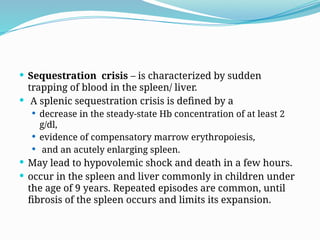  Sequestration crisis – is characterized by sudden
trapping of blood in the spleen/ liver.
 A splenic sequestration crisis is defined by a
 decrease in the steady-state Hb concentration of at least 2
g/dl,
 evidence of compensatory marrow erythropoiesis,
 and an acutely enlarging spleen.
 May lead to hypovolemic shock and death in a few hours.
 occur in the spleen and liver commonly in children under
the age of 9 years. Repeated episodes are common, until
fibrosis of the spleen occurs and limits its expansion.
 