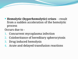  Hemolytic (hyperhemolytic) crises - result
from a sudden acceleration of the hemolytic
process
Occurs due to -
1. Concurrent mycoplasma infection
2. Coinheritance of hereditary spherocytosis
3. Drug induced hemolysis
4. Acute and delayed transfusion reactions
 