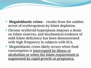  Megaloblastic crises - results from the sudden
arrest of erythropoiesis by folate depletion.
 Chronic erythroid hyperplasia imposes a drain
on folate reserves, and biochemical evidence of
mild folate deficiency has been demonstrated
with high frequency in subjects with SCA.
 Megaloblastic crises likely occurs when food
consumption is interrupted by illness or
alcoholism or when the folate requirement is
augmented by rapid growth or pregnancy.
 