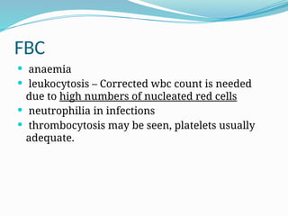 FBC
 anaemia
 leukocytosis – Corrected wbc count is needed
due to high numbers of nucleated red cells
 neutrophilia in infections
 thrombocytosis may be seen, platelets usually
adequate.
 