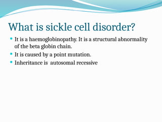 What is sickle cell disorder?
 It is a haemoglobinopathy. It is a structural abnormality
of the beta globin chain.
 It is caused by a point mutation.
 Inheritance is autosomal recessive
 