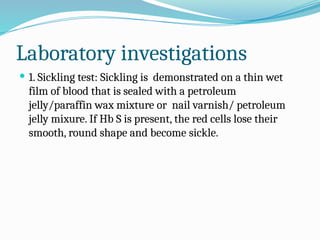 Laboratory investigations
 1. Sickling test: Sickling is demonstrated on a thin wet
film of blood that is sealed with a petroleum
jelly/paraffin wax mixture or nail varnish/ petroleum
jelly mixure. If Hb S is present, the red cells lose their
smooth, round shape and become sickle.
 