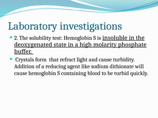 Laboratory investigations
 2. The solubility test: Hemoglobin S is insoluble in the
deoxygenated state in a high molarity phosphate
buffer.
 Crystals form that refract light and cause turbidity.
Addition of a reducing agent like sodium dithionate will
cause hemoglobin S containing blood to be turbid quickly.
 