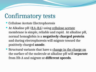 Confirmatory tests
 Cellulose Acetate Electrophoresis
 At Alkaline pH (8.4–8.6) using cellulose acetate
membrane is simple, reliable and rapid. At alkaline pH,
normal hemoglobin is a negatively charged protein
and during electrophoresis will migrate toward the
positively charged anode.
 Structural variants that have a change in the charge on
the surface of the molecule at alkaline pH will separate
from Hb A and migrate at different speeds.
 