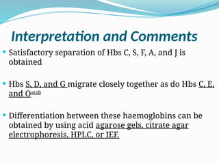 Interpretation and Comments
 Satisfactory separation of Hbs C, S, F, A, and J is
obtained
 Hbs S, D, and G migrate closely together as do Hbs C, E,
and Oarab
 Differentiation between these haemoglobins can be
obtained by using acid agarose gels, citrate agar
electrophoresis, HPLC, or IEF.
 