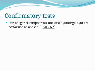 Confirmatory tests
 Citrate agar electrophoresis and acid agarose gel agar are
performed at acidic pH (6.0 – 6.2)
 