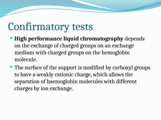 Confirmatory tests
 High performance liquid chromatography depends
on the exchange of charged groups on an exchange
medium with charged groups on the hemoglobin
molecule.
 The surface of the support is modified by carboxyl groups
to have a weakly cationic charge, which allows the
separation of haemoglobin molecules with different
charges by ion exchange.
 
