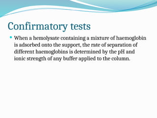 Confirmatory tests
 When a hemolysate containing a mixture of haemoglobin
is adsorbed onto the support, the rate of separation of
different haemoglobins is determined by the pH and
ionic strength of any buffer applied to the column.
 