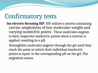 Confirmatory tests
Iso electric focusing IEF: IEF utilizes a matrix containing
carrier ampholytes of low molecular weight and
varying isoelectric points . These molecules migrate
to their respective isoelectric points when a current is
applied, resulting in a pH.
Hemoglobin molecules migrate through the gel until they
reach the point at which their individual isoelectric
points is equal to the corresponding pH on the gel. The
migration ceases.
 