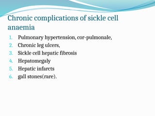 Chronic complications of sickle cell
anaemia
1. Pulmonary hypertension, cor-pulmonale,
2. Chronic leg ulcers,
3. Sickle cell hepatic fibrosis
4. Hepatomegaly
5. Hepatic infarcts
6. gall stones(rare).
 