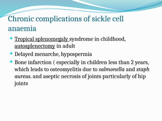 Chronic complications of sickle cell
anaemia
 Tropical splenomegaly syndrome in childhood,
autosplenectomy in adult
 Delayed menarche, hypospermia
 Bone infarction ( especially in children less than 2 years,
which leads to osteomyelitis due to salmonella and staph
aureas. and aseptic necrosis of joints particularly of hip
joints
 
