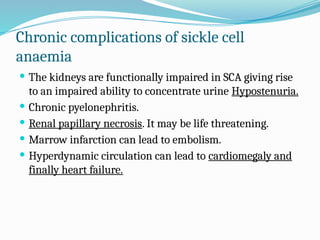 Chronic complications of sickle cell
anaemia
 The kidneys are functionally impaired in SCA giving rise
to an impaired ability to concentrate urine Hypostenuria.
 Chronic pyelonephritis.
 Renal papillary necrosis. It may be life threatening.
 Marrow infarction can lead to embolism.
 Hyperdynamic circulation can lead to cardiomegaly and
finally heart failure.
 
