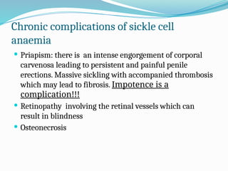Chronic complications of sickle cell
anaemia
 Priapism: there is an intense engorgement of corporal
carvenosa leading to persistent and painful penile
erections. Massive sickling with accompanied thrombosis
which may lead to fibrosis. Impotence is a
complication!!!
 Retinopathy involving the retinal vessels which can
result in blindness
 Osteonecrosis
 
