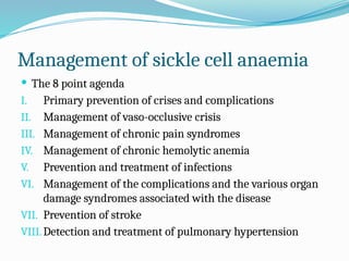 Management of sickle cell anaemia
 The 8 point agenda
I. Primary prevention of crises and complications
II. Management of vaso-occlusive crisis
III. Management of chronic pain syndromes
IV. Management of chronic hemolytic anemia
V. Prevention and treatment of infections
VI. Management of the complications and the various organ
damage syndromes associated with the disease
VII. Prevention of stroke
VIII.Detection and treatment of pulmonary hypertension
 
