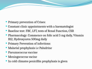  Primary prevention of Crises:
 Constant clinic appointments with a haematologist
 Baseline test: FBC, LFT, tests of Renal Function, CXR
 Pharmacology: Commence on folic acid 5 mg daily, Vitamin
B12, Hydroxyurea 500mg daily
 Primary Prevention of infections:
 Malarial prophylaxis i.e Paludrine
 Pneumococcus vaccine
 Meningococcus vacine
 In cold climates penicillin prophylaxis is given
 