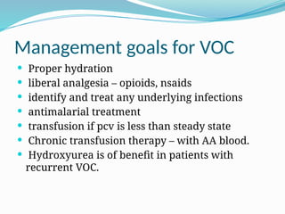 Management goals for VOC
 Proper hydration
 liberal analgesia – opioids, nsaids
 identify and treat any underlying infections
 antimalarial treatment
 transfusion if pcv is less than steady state
 Chronic transfusion therapy – with AA blood.
 Hydroxyurea is of benefit in patients with
recurrent VOC.
 