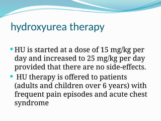 hydroxyurea therapy
 HU is started at a dose of 15 mg/kg per
day and increased to 25 mg/kg per day
provided that there are no side-effects.
 HU therapy is offered to patients
(adults and children over 6 years) with
frequent pain episodes and acute chest
syndrome
 