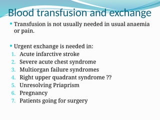  Transfusion is not usually needed in usual anaemia
or pain.
 Urgent exchange is needed in:
1. Acute infarctive stroke
2. Severe acute chest syndrome
3. Multiorgan failure syndromes
4. Right upper quadrant syndrome ??
5. Unresolving Priaprism
6. Pregnancy
7. Patients going for surgery
Blood transfusion and exchange
 
