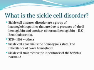 What is the sickle cell disorder?
 Sickle cell disease/ disorder are a group of
haemoglobinopathies that are due to presence of the S
hemoglobin and another abnormal hemoglobin – E, C ,
Beta thalassemia.
 SCD= HbS + others
 Sickle cell anaemia is the homozygous state. The
inheritance of two S hemoglobin
 Sickle cell trait means the inheritance of the S with a
normal A
 