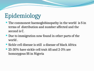 Epidemiology
 The commonest haemoglobinopathy in the world is S in
terms of distribution and number affected and the
second is C.
 Due to immigration now found in other parts of the
world .
 Sickle cell disease is still a disease of black Africa
 25-30% have sickle cell trait AS and 2-3% are
homozygous SS in Nigeria
 