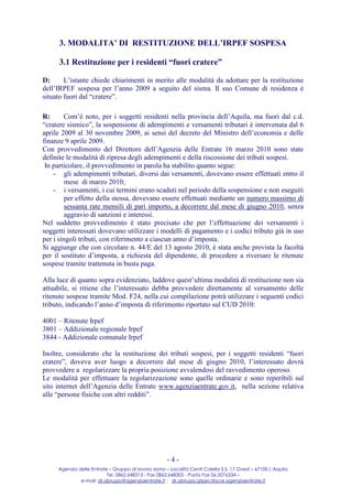 3. MODALITA’ DI RESTITUZIONE DELL’IRPEF SOSPESA

     3.1 Restituzione per i residenti “fuori cratere”

D:      L’istante chiede chiarimenti in merito alle modalità da adottare per la restituzione
dell’IRPEF sospesa per l’anno 2009 a seguito del sisma. Il suo Comune di residenza è
situato fuori dal “cratere”.

R:      Com’è noto, per i soggetti residenti nella provincia dell’Aquila, ma fuori dal c.d.
“cratere sismico”, la sospensione di adempimenti e versamenti tributari è intervenuta dal 6
aprile 2009 al 30 novembre 2009, ai sensi del decreto del Ministro dell’economia e delle
finanze 9 aprile 2009.
Con provvedimento del Direttore dell’Agenzia delle Entrate 16 marzo 2010 sono state
definite le modalità di ripresa degli adempimenti e della riscossione dei tributi sospesi.
 In particolare, il provvedimento in parola ha stabilito quanto segue:
    - gli adempimenti tributari, diversi dai versamenti, dovevano essere effettuati entro il
         mese di marzo 2010;
    - i versamenti, i cui termini erano scaduti nel periodo della sospensione e non eseguiti
         per effetto della stessa, dovevano essere effettuati mediante un numero massimo di
         sessanta rate mensili di pari importo, a decorrere dal mese di giugno 2010, senza
         aggravio di sanzioni e interessi.
Nel suddetto provvedimento è stato precisato che per l’effettuazione dei versamenti i
soggetti interessati dovevano utilizzare i modelli di pagamento e i codici tributo già in uso
per i singoli tributi, con riferimento a ciascun anno d’imposta.
Si aggiunge che con circolare n. 44/E del 13 agosto 2010, è stata anche prevista la facoltà
per il sostituto d’imposta, a richiesta del dipendente, di procedere a riversare le ritenute
sospese tramite trattenuta in busta paga.

Alla luce di quanto sopra evidenziato, laddove quest’ultima modalità di restituzione non sia
attuabile, si ritiene che l’interessato debba provvedere direttamente al versamento delle
ritenute sospese tramite Mod. F24, nella cui compilazione potrà utilizzare i seguenti codici
tributo, indicando l’anno d’imposta di riferimento riportato sul CUD 2010:

4001 – Ritenute Irpef
3801 – Addizionale regionale Irpef
3844 - Addizionale comunale Irpef

Inoltre, considerato che la restituzione dei tributi sospesi, per i soggetti residenti “fuori
cratere”, doveva aver luogo a decorrere dal mese di giugno 2010, l’interessato dovrà
provvedere a regolarizzare la propria posizione avvalendosi del ravvedimento operoso.
Le modalità per effettuare la regolarizzazione sono quelle ordinarie e sono reperibili sul
sito internet dell’Agenzia delle Entrate www.agenziaentrate.gov.it, nella sezione relativa
alle “persone fisiche con altri redditi”.




                                                     -4-
     Agenzia delle Entrate – Gruppo di lavoro sisma – Località Centi Colella S.S. 17 Ovest – 67100 L’Aquila
                          Tel. 0862.648313 - Fax 0862.648305 - Posta Fax 06.5076334 –
              e-mail: dr.abruzzo@agenziaentrate.it ; dr.abruzzo.gtpec@pce.agenziaentrate.it
 