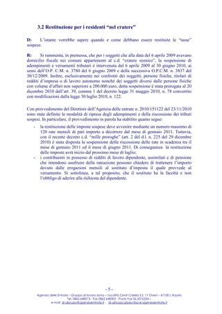 3.2 Restituzione per i residenti “nel cratere”

D:     L’istante vorrebbe sapere quando e come debbano essere restituite le “tasse”
sospese.

R:      Si rammenta, in premessa, che per i soggetti che alla data del 6 aprile 2009 avevano
domicilio fiscale nei comuni appartenenti al c.d. “cratere sismico”, la sospensione di
adempimenti e versamenti tributari è intervenuta dal 6 aprile 2009 al 30 giugno 2010, ai
sensi dell’O.P. C.M. n. 3780 del 6 giugno 2009 e della successiva O.P.C.M. n. 3837 del
30/12/2009. Inoltre, esclusivamente nei confronti dei soggetti, persone fisiche, titolari di
redditi d’impresa o di lavoro autonomo nonché dei soggetti diversi dalle persone fisiche
con volume d’affari non superiore a 200.000 euro, detta sospensione è stata prorogata al 20
dicembre 2010 dall’art. 39, comma 1 del decreto legge 31 maggio 2010, n. 78 convertito
con modificazioni dalla legge 30 luglio 2010, n. 122.

Con provvedimento del Direttore dell’Agenzia delle entrate n. 2010/151122 del 23/11/2010
sono state definite le modalità di ripresa degli adempimenti e della riscossione dei tributi
sospesi. In particolare, il provvedimento in parola ha stabilito quanto segue:
   -     la restituzione delle imposte sospese deve avvenire mediante un numero massimo di
         120 rate mensili di pari importo a decorrere dal mese di gennaio 2011. Tuttavia,
         con il recente decreto c.d. “mille proroghe” (art. 2 del d.l. n. 225 del 29 dicembre
         2010) è stata disposta la sospensione della riscossione delle rate in scadenza tra il
         mese di gennaio 2011 ed il mese di giugno 2011. Di conseguenza la restituzione
         delle imposte avrà inizio dal prossimo mese di luglio;
   -     i contribuenti in possesso di redditi di lavoro dipendente, assimilati e di pensione
         che intendono usufruire della rateazione possono chiedere di trattenere l’importo
         dovuto dalle erogazioni mensili al sostituto d’imposta il quale provvede al
         versamento. Si sottolinea, a tal proposito, che il sostituto ha la facoltà e non
         l’obbligo di aderire alla richiesta del dipendente.




                                                       -5-
       Agenzia delle Entrate – Gruppo di lavoro sisma – Località Centi Colella S.S. 17 Ovest – 67100 L’Aquila
                            Tel. 0862.648313 - Fax 0862.648305 - Posta Fax 06.5076334 –
                e-mail: dr.abruzzo@agenziaentrate.it ; dr.abruzzo.gtpec@pce.agenziaentrate.it
 