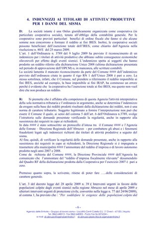 4. INDENNIZZI AI TITOLARI DI ATTIVITA’ PRODUTTIVE
         PER I DANNI DEL SISMA
D:      La società istante è una Onlus giuridicamente organizzata come cooperativa (in
particolare cooperativa sociale), tenuta all’obbligo della contabilità generale. Per le
cooperative sono previsti particolari benefici di ordine fiscale che fanno sì che alcune
somme non concorrono a formare il reddito ai fini IRES. Inoltre, le cooperative sociali
possono beneficiare dell’esenzione totale dell’IRES, come chiarito dall’Agenzia nella
risoluzione n. 80/E del 25 marzo 2009.
L’art. 1 dell’Ordinanza n. 3789 del 9 luglio 2009 ha previsto il riconoscimento di un
indennizzo per i titolari di attività produttive che abbiano subito conseguenze economiche
sfavorevoli per effetto degli eventi sismici. L’indennizzo spetta ai soggetti che hanno
prodotto un reddito riferito alla dichiarazione Unico 2008 (ultima dichiarazione presentata
nel periodo di approvazione dell’OPCM) o, in mancanza, alle scritture contabili.
La società lamenta il mancato riconoscimento da parte del Comune #### dell’indennizzo
previsto dall’ordinanza citata in quanto il rigo RN 1 dell’Unico 2008 è pari a zero. La
stessa sottolinea, infatti, che il Comune, nel prendere a riferimento il reddito imponibile ai
fini IRES, anziché ad esempio, la base imponibile ai fini IRAP, ha commesso un errore
perché è evidente che la cooperativa ha l’esenzione totale ai fini IRES, ma questo non vuol
dire che non produca un reddito.

R:       Si premette che è affidata alla competenza di questa Agenzia l'attività interpretativa
della sola normativa tributaria e l’ordinanza in argomento, anche se determina l’indennizzo
da erogare sulla base dei redditi prodotti risultanti dalla dichiarazione dei redditi, non è una
norma di carattere tributario. Soggetto legittimato a fornire l’interpretazione non può che
essere il Comune il quale, ai sensi del comma 5 dell’art. 6 dell’Ordinanza n.3789, svolge
l’istruttoria sulle domande presentate verificando la regolarità, anche in rapporto alla
sussistenza dei requisiti in capo ai richiedenti.
In data #### è stato sottoscritto un protocollo d’intesa tra il Comune #### e l’Agenzia
delle Entrate – Direzione Regionale dell’Abruzzo - per combattere gli abusi e i fenomeni
fraudolenti legati agli indennizzi richiesti dai titolari di attività produttive a seguito del
sisma.
Al fine, quindi, di verificare la regolarità delle domande presentate, anche in rapporto alla
sussistenza dei requisiti in capo ai richiedenti, la Direzione Regionale si è impegnata a
trasmettere alla municipalità #### l’ammontare del reddito d’impresa o di lavoro autonomo
prodotto negli anni 2007 e 2008.
Come da richiesta del Comune ####, la Direzione Provinciale #### dell’Agenzia ha
comunicato che l’ammontare del “reddito d’impresa fiscalmente rilevante” desumendolo
dal Quadro RF della dichiarazione prodotta dalla Cooperativa per l’esercizio 2007 è pari a
zero.

Premesso quanto sopra, la scrivente, ritiene di poter fare …..delle considerazioni di
carattere generale.

L’art. 3 del decreto legge del 28 aprile 2009 n. 39 ( Interventi urgenti in favore delle
popolazioni colpite dagli eventi sismici nella regione Abruzzo nel mese di aprile 2009 e
ulteriori interventi urgenti di protezione civile, convertito nella legge n. 77 del 24/06/2009),
al comma 1, ha previsto che : “Per soddisfare le esigenze delle popolazioni colpite dal


                                                     -6-
     Agenzia delle Entrate – Gruppo di lavoro sisma – Località Centi Colella S.S. 17 Ovest – 67100 L’Aquila
                          Tel. 0862.648313 - Fax 0862.648305 - Posta Fax 06.5076334 –
              e-mail: dr.abruzzo@agenziaentrate.it ; dr.abruzzo.gtpec@pce.agenziaentrate.it
 