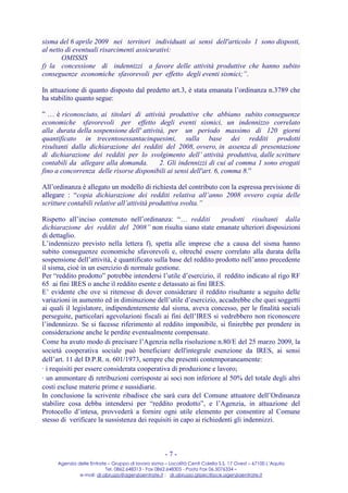 sisma del 6 aprile 2009 nei territori individuati ai sensi dell'articolo 1 sono disposti,
al netto di eventuali risarcimenti assicurativi:
       OMISSIS
f) la concessione di indennizzi a favore delle attività produttive che hanno subito
conseguenze economiche sfavorevoli per effetto degli eventi sismici;”.

In attuazione di quanto disposto dal predetto art.3, è stata emanata l’ordinanza n.3789 che
ha stabilito quanto segue:

” … è riconosciuto, ai titolari di attività produttive che abbiano subito conseguenze
economiche sfavorevoli per effetto degli eventi sismici, un indennizzo correlato
alla durata della sospensione dell' attività, per un periodo massimo di 120 giorni
quantificato in trecentosessantacinquesimi, sulla base dei redditi prodotti
risultanti dalla dichiarazione dei redditi del 2008, ovvero, in assenza di presentazione
di dichiarazione dei redditi per lo svolgimento dell’ attività produttiva, dalle scritture
contabili da allegare alla domanda.        2. Gli indennizzi di cui al comma 1 sono erogati
fino a concorrenza delle risorse disponibili ai sensi dell'art. 6, comma 8.”

All’ordinanza è allegato un modello di richiesta del contributo con la espressa previsione di
allegare : “copia dichiarazione dei redditi relativa all’anno 2008 ovvero copia delle
scritture contabili relative all’attività produttiva svolta.”

Rispetto all’inciso contenuto nell’ordinanza: “… redditi            prodotti risultanti dalla
dichiarazione dei redditi del 2008” non risulta siano state emanate ulteriori disposizioni
di dettaglio.
L’indennizzo previsto nella lettera f), spetta alle imprese che a causa del sisma hanno
subito conseguenze economiche sfavorevoli e, oltreché essere correlato alla durata della
sospensione dell’attività, è quantificato sulla base del reddito prodotto nell’anno precedente
il sisma, cioè in un esercizio di normale gestione.
Per “reddito prodotto” potrebbe intendersi l’utile d’esercizio, il reddito indicato al rigo RF
65 ai fini IRES o anche il reddito esente e detassato ai fini IRES.
E’ evidente che ove si ritenesse di dover considerare il reddito risultante a seguito delle
variazioni in aumento ed in diminuzione dell’utile d’esercizio, accadrebbe che quei soggetti
ai quali il legislatore, indipendentemente dal sisma, aveva concesso, per le finalità sociali
perseguite, particolari agevolazioni fiscali ai fini dell’IRES si vedrebbero non riconoscere
l’indennizzo. Se si facesse riferimento al reddito imponibile, si finirebbe per prendere in
considerazione anche le perdite eventualmente compensate.
Come ha avuto modo di precisare l’Agenzia nella risoluzione n.80/E del 25 marzo 2009, la
società cooperativa sociale può beneficiare dell'integrale esenzione da IRES, ai sensi
dell’art. 11 del D.P.R. n. 601/1973, sempre che presenti contemporaneamente:
· i requisiti per essere considerata cooperativa di produzione e lavoro;
· un ammontare di retribuzioni corrisposte ai soci non inferiore al 50% del totale degli altri
costi escluse materie prime e sussidiarie.
In conclusione la scrivente ribadisce che sarà cura del Comune attuatore dell’Ordinanza
stabilire cosa debba intendersi per “reddito prodotto”, e l’Agenzia, in attuazione del
Protocollo d’intesa, provvederà a fornire ogni utile elemento per consentire al Comune
stesso di verificare la sussistenza dei requisiti in capo ai richiedenti gli indennizzi.



                                                     -7-
     Agenzia delle Entrate – Gruppo di lavoro sisma – Località Centi Colella S.S. 17 Ovest – 67100 L’Aquila
                          Tel. 0862.648313 - Fax 0862.648305 - Posta Fax 06.5076334 –
              e-mail: dr.abruzzo@agenziaentrate.it ; dr.abruzzo.gtpec@pce.agenziaentrate.it
 