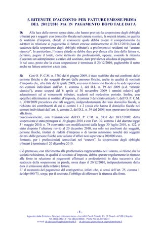 5. RITENUTE D’ACCONTO PER FATTURE EMESSE PRIMA
         DEL 20/12/2010 MA IN PAGAMENTO DOPO TALE DATA

D:      Alla luce delle norme sopra citate, che hanno previsto la sospensione degli obblighi
tributari per i soggetti con domicilio fiscale nel cratere sismico, la società istante, in qualità
di sostituto d’imposta, chiede di conoscere quale debba essere il comportamento da
adottare in relazione al pagamento di fatture emesse anteriormente al 20/12/2010 (data di
scadenza della sospensione degli obblighi tributari), a professionisti residenti nel “cratere
sismico”. In particolare, l’istante chiede se debba dare prevalenza alla data della fattura e,
pertanto, pagare il lordo, come richiesto dai professionisti, oppure, essendo la ritenuta
d’acconto un adempimento a carico del sostituto, dare prevalenza alla data di pagamento.
In tal caso, posto che la citata sospensione è terminata il 20/12/2010, pagherebbe il netto
anche su fatture anteriori a tale data.

R:      Con O. P. C.M. n. 3780 del 6 giugno 2009, è stato stabilito che nei confronti delle
persone fisiche e dei soggetti diversi dalle persone fisiche, anche in qualità di sostituti
d’imposta che, alla data del 6 aprile 2009, avevano il domicilio fiscale o la sede operativa
nei comuni individuati dall’art. 1, comma 2, del D.L. n. 39 del 2009 (c.d. “cratere
sismico”), erano sospesi dal 6 aprile al 30 novembre 2009 i termini relativi agli
adempimenti ed ai versamenti tributari, scadenti nel medesimo periodo. Inoltre, con
specifico riferimento ai sostituti d’imposta, il comma 3 del citato articolo 1, dell’O. P. C.M.
n. 3780/2009 prevedeva che tali soggetti, indipendentemente dal loro domicilio fiscale, a
richiesta dei contribuenti di cui ai commi 1 e 2 (ossia che hanno il domicilio fiscale nei
comuni individuati dall’art. 1, comma 2, del D.L. n. 39 del 2009) non operavano le ritenute
alla fonte.
Successivamente, con l’emanazione dell’O. P. C.M. n. 3837 del 30/12/2009, detta
sospensione è stata prorogata al 30 giugno 2010 e con l’art. 39, comma 1 del decreto legge
31 maggio 2010, n. 78 convertito con modificazioni dalla legge 30 luglio 2010, n. 122, è
stato disposto l’ulteriore rinvio al 20 dicembre 2010, ma solo nei confronti dei soggetti,
persone fisiche, titolari di redditi d’impresa o di lavoro autonomo nonché dei soggetti
diversi dalle persone fisiche con volume d’affari non superiore a 200.000 euro.
Pertanto, per i professionisti domiciliati nel “cratere”, la sospensione degli obblighi
tributari è terminata il 20 dicembre 2010.

Ciò premesso, con riferimento alla problematica rappresentata nell’istanza, si ritiene che la
società richiedente, in qualità di sostituto d’imposta, debba operare regolarmente le ritenute
alla fonte in relazione ai pagamenti effettuati a professionisti in data successiva alla
scadenza della sospensione in parola, ossia dopo il 20/12/2010, indipendentemente dalla
data di emissione delle relative fatture.
E’ al momento del pagamento del corrispettivo, infatti che, ai sensi dell’art. 25, comma 1
del dpr 600/73, sorge, per il sostituto, l’obbligo di effettuare la ritenuta alla fonte.




                                                     -8-
     Agenzia delle Entrate – Gruppo di lavoro sisma – Località Centi Colella S.S. 17 Ovest – 67100 L’Aquila
                          Tel. 0862.648313 - Fax 0862.648305 - Posta Fax 06.5076334 –
              e-mail: dr.abruzzo@agenziaentrate.it ; dr.abruzzo.gtpec@pce.agenziaentrate.it
 