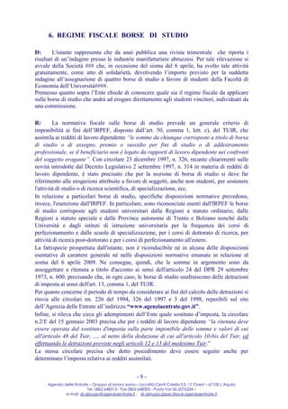6. REGIME FISCALE BORSE DI STUDIO

D:       L'istante rappresenta che da anni pubblica una rivista trimestrale che riporta i
risultati di un’indagine presso le industrie manifatturiere abruzzesi. Per tale rilevazione si
avvale della Società ### che, in occasione del sisma del 6 aprile, ha svolto tale attività
gratuitamente, come atto di solidarietà, devolvendo l’importo previsto per la suddetta
indagine all’assegnazione di quattro borse di studio a favore di studenti della Facoltà di
Economia dell’Università####.
Premesso quanto sopra l’Ente chiede di conoscere quale sia il regime fiscale da applicare
sulle borse di studio che andrà ad erogare direttamente agli studenti vincitori, individuati da
una commissione.

R:       La normativa fiscale sulle borse di studio prevede un generale criterio di
imponibilità ai fini dell’IRPEF, disposto dall’art. 50, comma 1, lett. c), del TUIR, che
assimila ai redditi di lavoro dipendente “le somme da chiunque corrisposte a titolo di borsa
di studio o di assegno, premio o sussidio per fini di studio o di addestramento
professionale, se il beneficiario non è legato da rapporti di lavoro dipendente nei confronti
del soggetto erogante”. Con circolare 23 dicembre 1997, n. 326, recante chiarimenti sulle
novità introdotte dal Decreto Legislativo 2 settembre 1997, n. 314 in materia di redditi di
lavoro dipendente, è stato precisato che per la nozione di borsa di studio si deve far
riferimento alle erogazioni attribuite a favore di soggetti, anche non studenti, per sostenere
l'attività di studio o di ricerca scientifica, di specializzazione, ecc.
In relazione a particolari borse di studio, specifiche disposizioni normative prevedono,
invece, l'esenzione dall'IRPEF. In particolare, sono riconosciute esenti dall'IRPEF le borse
di studio corrisposte agli studenti universitari dalle Regioni a statuto ordinario, dalle
Regioni a statuto speciale e dalle Province autonome di Trento e Bolzano nonché dalle
Università e dagli istituti di istruzione universitaria per la frequenza dei corsi di
perfezionamento e dalle scuole di specializzazione, per i corsi di dottorato di ricerca, per
attività di ricerca post-dottorato e per i corsi di perfezionamento all'estero.
La fattispecie prospettata dall'istante, non è riconducibile né in alcuna delle disposizioni
esentative di carattere generale né nelle disposizioni normative emanate in relazione al
sisma del 6 aprile 2009. Ne consegue, quindi, che le somme in argomento sono da
assoggettare a ritenuta a titolo d'acconto ai sensi dell'articolo 24 del DPR 29 settembre
1973, n. 600, precisando che, in ogni caso, le borse di studio usufruiscono delle detrazioni
di imposta ai sensi dell'art. 13, comma 1, del TUIR.
Per quanto concerne il periodo di tempo da considerare ai fini del calcolo delle detrazioni si
rinvia alle circolari nn. 226 del 1994, 326 del 1997 e 3 del 1998, reperibili sul sito
dell’Agenzia delle Entrate all’indirizzo “www.agenziaentrate.gov.it”.
Infine, si rileva che circa gli adempimenti dell’Ente quale sostituto d’imposta, la circolare
n.2/E del 15 gennaio 2003 precisa che per i redditi di lavoro dipendente “la ritenuta deve
essere operata dal sostituto d'imposta sulla parte imponibile delle somme e valori di cui
all'articolo 48 del Tuir, …, al netto della deduzione di cui all'articolo 10-bis del Tuir, ed
effettuando le detrazioni previste negli articoli 12 e 13 del medesimo Tuir.”
La stessa circolare precisa che detto procedimento deve essere seguito anche per
determinare l’imposta relativa ai redditi assimilati.


                                                     -9-
     Agenzia delle Entrate – Gruppo di lavoro sisma – Località Centi Colella S.S. 17 Ovest – 67100 L’Aquila
                          Tel. 0862.648313 - Fax 0862.648305 - Posta Fax 06.5076334 –
              e-mail: dr.abruzzo@agenziaentrate.it ; dr.abruzzo.gtpec@pce.agenziaentrate.it
 