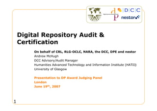 Digital Repository Audit 
    Certification
         On behalf of CRL, RLG-OCLC, NARA, the DCC, DPE and nestor
         Andrew McHugh
         DCC Advisory/Audit Manager
         Humanities Advanced Technology and Information Institute (HATII)
         University of Glasgow

         Presentation to DP Award Judging Panel
         London
         June 19th, 2007




1
 