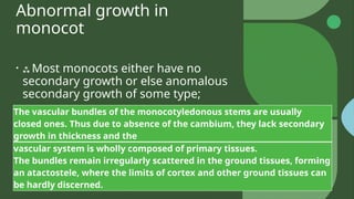 Abnormal growth in
monocot
•  Most monocots either have no
secondary growth or else anomalous
secondary growth of some type;
The vascular bundles of the monocotyledonous stems are usually
closed ones. Thus due to absence of the cambium, they lack secondary
growth in thickness and the
vascular system is wholly composed of primary tissues.
The bundles remain irregularly scattered in the ground tissues, forming
an atactostele, where the limits of cortex and other ground tissues can
be hardly discerned.
 