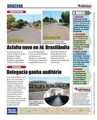 DRACENA
   INFRAESTRUTURA
                                                                                                                                          E MAIS




                                                                                                                                                                                    AS PESSOAS ENTREVISTADAS AUTORIZARAM POR ESCRITO O USO DE SUA IMAGEM E DEPOIMENTO
                                                                                                                                            EDUCAÇÃO
                                                                                                                                          O Governo de São
                                                                                                                                          Paulo está investindo
                                                                                                                                          R$ 2,7 milhões na
                                                                                                                                          construção do novo
                                                                                                                                          prédio da EE Alfredo
                                                                                                                                          Machado, no Jardim
                                                                                                                                          Brasilândia
                                                                                                                                            PRÓ-VICINAIS
                                                                                                                                          O investimento de
                                                                       RUA VINICIUS DE MORAES                                             R$ 3 milhões na
 RUA MANOEL BANDEIRA                                                 O recapeamento das ruas do Jardim
                                                                                                                                          recuperação da
                                                                     Brasilândia facilitou o trânsito na região                           vicinal Dracena-
                                                                                                                                          Tupi Paulista tornou
Asfalto novo no Jd. Brasilândia                                                                                                           o tráfego na estrada
                                                                                                                                          mais seguro
Os moradores das ruas                 com mais tranquilidade.                          Desde 2007, Dracena já                               OBRAS SOCIAIS
Vinicius de Moraes, Nelson            O Governo de São Paulo fez                       recebeu R$ 992 mil em                              A entidade Novo
Rodrigues e Manoel                    um repasse para a                                repasses do Governo do                             Amanhecer Guiomar
Bandeira, no Jardim                   Prefeitura, no valor de R$                       Estado para obras de                               C.A. da Silva atende
Brasilândia, agora podem              100 mil, para a execução de                      infraestrutura, beneﬁciando                        230 menores e teve
enfrentar os dias de chuva            recapeamento nessas vias.                        vários bairros.                                    sua sede reformada
                                                                                                                                          com verba do
                                                                                                                                          governo estadual
      SEGURANÇA
                                                                                                                                            VIATURAS

Delegacia ganha auditório                                                                                                                 Para aprimorar
                                                                                                                                          o patrulhamento




                                                                                                                                                                                    CIDADANIA É MANTER A CIDADE LIMPA. NÃO JOGUE ESTE BOLETIM NO CHÃO
                                                                                                                                          e o atendimento
Com verba de R$ 231 mil                                                                                                                   de emergências,
do Governo do Estado, a                                                                                                                   a Polícia Militar
Delegacia Seccional de                                                                                                                    recebeu 4 novas
Polícia de Dracena foi                                                                                                                    viaturas em 2009
ampliada e ganhou um
auditório para 150 pessoas,
onde são ministrados
cursos e palestras para
                                                                                                                                          Expediente – Jornalista responsável:
desenvolvimento dos                                                                                                                       Eduardo Mattos – MTB 13.060 (SP) –
                                                                                                                                          Governo do Estado de São Paulo –
funcionários. Foram                                                                                                                       Av. Morumbi, 4.500 – CEP 05650-905 –
construídas ainda uma sala                                                                                                                São Paulo – SP – Fone: (0xx11)
                                                                                                                                          2193-8344 (PABX). Este boletim é uma
para cursos de informática                                                                                                                publicação de informação à comunidade,
                                      Com o auditório, cursos                                                                             distribuída gratuitamente. Sua venda é
e um depósito para                    e palestras são dados na                                                                            proibida. Mais informações, notícias e
                                                                                                                                          serviços no site www.saopaulo.sp.gov.br
guardar materiais.                    própria delegacia

                Você pode participar do Governo de São Paulo, dando sugestões e opiniões. Em casa, no Acessa SP de sua cidade ou mesmo numa lan house, basta acessar a internet e
 Fale com       se cadastrar em redes sociais como Orkut (www.orkut.com.br/Main#Community?cmm=90814067), Twitter (www.twitter.com/governosp), Facebook (www.facebook.
 o Governo      com/governosp), YouTube (www.youtube.com/governosp) ou Flickr (www.ﬂickr.com/governosp). Por meio desses canais, além de enviar comentários, você receberá
                informações atualizadas sobre as ações e serviços do Governo do Estado. Para receber este boletim, inscreva-se pelo e-mail saopaulosite@comunicacao.sp.gov.br
 