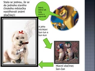 Dobrá,
dobrá tak
tedy
znovu a
popravdě.
Stalo se jednou, že se
do jednoho starého
čínského městečka
nastěhovali známí
zločinci:
Hlavní zločinec
šan-čan
A jeho
intrikáni
šun-lun a
šun-kun
 