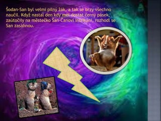 Šodan-San byl velmi pilný žák, a tak se brzy všechno
naučil. Když nastal den kdy měl dostat černý pásek,
zaútočily na městečko Šan-Čanovi intrikáni, rozhodl se
San zasáhnou.
 