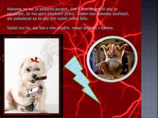 Nakonec se mu je podařilo porazit. Lun a Kun ho prosili aby je
nezabíjel, že mu splní jakékoliv přání. Šodan-San nakonec souhlasil,
ale požadoval za to aby jim vydali svého šéfa.
Vydali mu ho, ale San s ním nejdřív musel bojovat v karate.
 