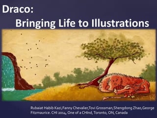 Draco:
Bringing Life to Illustrations
Rubaiat Habib Kazi,Fanny Chevalier,Tovi Grossman,Shengdong Zhao,George
Fitzmaurice. CHI 2014, One of a CHInd,Toronto, ON, Canada
 