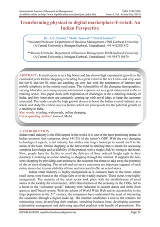 International Journal of Research in Management ISSN 2249-5908
Available online on http://www.rspublication.com/ijrm/ijrm_index.htm Issue 4, Vol. 4 (June-July 2014)
RSPUBLICATION, rspublicationhouse@gmail.com Page 11
Transforming physical to digital marketplace-E-retail: An
Indian Perspective
Dr. A.C. Pandey* Mohit Jamwal** Vishal Soodan**
*Assistant Professor, Department of Business Management, HNB Garhwal University
(A Central University), Srinagar,Garhwal, Uttarakhand, +91-9412921472
**Research Scholar, Department of Business Management, HNB Garhwal University
(A Central University), Srinagar,Garhwal, Uttarakhand, +91-9557118679
ABSTRACT: E-retail sector is in a big boom and has shown high exponential growth in the
concluded years Online shopping is trending to a great extent in the tier I cities and very soon
the tier II and tier III cities are catching up very fast with the penetration of internet and
mobile telephony in the remote rural areas. The vulnerability of the changing demographics,
varying lifestyles, increasing income and internet exposure act as a great inducement to the e-
retailing sector. This paper deals with exploration of challenges in the e-retailing industry of
India, and how innovators are constantly coming up with novel ideas to keep the customer
interested. The study reveals the high growth drivers to boost the Indian e-retail industry as a
whole and study the critical success factors which are prerequisite for the potential growth of
e-retailing in India.
Key words: e-tailing, web portals, online shopping.
Corresponding Author: Jamwal. Mohit
1. INTRODUCTION
Indian retail industry is the fifth largest in the world. It is one of the most promising arenas in
Indian economy that comprises about 14-15% of the nation’s GDP. With the ever changing
technological aspects, retail industry has strides into larger footsteps to mould itself to the
needs of the hour. Online shopping is the latest trend in retailing that is meant for accessing
complete knowledge and availability of the product with a single click by sitting at the home.
Now, people have the facility to avail the delivery of their ordered freight right to their
doorstep. E-retailing or online retailing is shopping through the internet. It supports the non-
store shopping by providing convenience to the customer but threat to take away the potential
of the on store shopping. The on-job and net savvy customers are important segment of such
online stores due to unavailability of time and increased traffic on actual stores.
Indian retail Industry is highly unorganized as it connects back to the times where
retail stores were found in the village fairs or in the weekly markets. These stores were highly
unorganized. The maturity of the retail sector took place with the establishment of retail
stores in the locality for convenience. After liberalization of the economy in the 1990s, led to
a boom in the “consumer goods” Industry with reduction in custom duties and shifts from
quota to tariff based system. With the advent of World Wide Web and its accessibility to the
large population in the 21st
century, the companies have understood the need of interacting
the customers through a digital make up. The Internet establishes a tool to the retailers for
minimizing costs, diversifying their markets, stretching business lines, developing customer
relationship management and delivering specified products with bundle of promotions. The
 