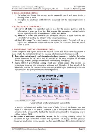 International Journal of Research in Management ISSN 2249-5908
Available online on http://www.rspublication.com/ijrm/ijrm_index.htm Issue 4, Vol. 4 (June-July 2014)
RSPUBLICATION, rspublicationhouse@gmail.com Page 13
2. RESEARCH OBJECTIVES
1. To analyse the factors that amounts to the successful growth and boom in the e-
retailing sector in India.
2. To explore the challenges and bottlenecks associated with the e-retailing business in
India.
3. RESEARCH METHODOLOGY
(a) Sources of Data: The secondary data is used for the analysis purposes and the
information is retrieved from the data sources like magazines, various business
reports, reputed journals, newspapers and various web portals.
(b) Analysis of data: The deduction and inferential analysis is done from the data
collected while exerting the integrity of the objectives in mind.
(c) Study Coverage: The research design is explorative in nature. The study will try to
explore and address the motivational forces behind the boom and future of e-retail
sector in India.
4. DRIVERS OF E-RETAIL GROWTH IN INDIA
E-com companies and experts believe that several factors will drive e-retailing growth in
India. Briefly the motivational drivers for Indian e-retail sector growth are discussed:
 Increasing aspirations of youth towards adopting e-commerce: India has the highest
youth population in the world and is marked by the early adopters of advanced
technology, thereby, giving a boost to the e-commerce by e-shopping.
 Heavy internet penetration among rural and urban areas: The internet has
tremendous impacted the consumer’s attitudes and lifestyles. It has dissolved the
boundaries between the rural and urban areas and provided equal opportunity in the rural
areas to access the quality brands and branded products.
Source: IAMAI, January, 2014
Figure 1: Break-up of overall internet users in India
In a report by Internet and Mobile Association of India (IAMAI), the Internet user base
stood at 213 million at the end of December, 2013 of which the rural contribution was
amounted to be around 33%. Further the statistics are estimated to be reaching to 243
million on June, 2014.
 Increment in customer’s disposable Income: As the booming economy enabled the
customers to high disposable income, the aspirations for buying different products
(groceries, electronics, books, apparels etc.)has reached heights. Now, the contemporary
99 80
130.4 108 141 120 158 136
38 31
59.6
41
72
49
85
56
0
100
200
300
Claimed Active Claimed Active Claimed Active Claimed Active
Overall Internet Users
(Figures in Millions)
Rural
Urban
137
111
190
149
213
169
243
192
(Est). (Est)
 
