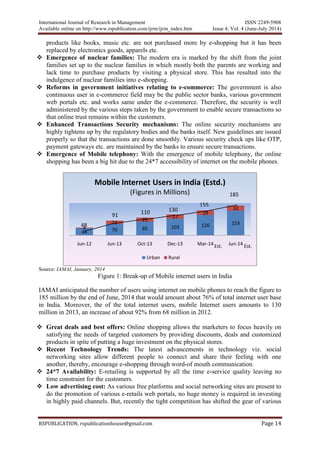 International Journal of Research in Management ISSN 2249-5908
Available online on http://www.rspublication.com/ijrm/ijrm_index.htm Issue 4, Vol. 4 (June-July 2014)
RSPUBLICATION, rspublicationhouse@gmail.com Page 14
products like books, music etc. are not purchased more by e-shopping but it has been
replaced by electronics goods, apparels etc.
 Emergence of nuclear families: The modern era is marked by the shift from the joint
families set up to the nuclear families in which mostly both the parents are working and
lack time to purchase products by visiting a physical store. This has resulted into the
indulgence of nuclear families into e-shopping.
 Reforms in government initiatives relating to e-commerce: The government is also
continuous user in e-commerce field may be the public sector banks, various government
web portals etc. and works same under the e-commerce. Therefore, the security is well
administered by the various steps taken by the government to enable secure transactions so
that online trust remains within the customers.
 Enhanced Transactions Security mechanisms: The online security mechanisms are
highly tightens up by the regulatory bodies and the banks itself. New guidelines are issued
properly so that the transactions are done smoothly. Various security check ups like OTP,
payment gateways etc. are maintained by the banks to ensure secure transactions.
 Emergence of Mobile telephony: With the emergence of mobile telephony, the online
shopping has been a big hit due to the 24*7 accessibility of internet on the mobile phones.
Source: IAMAI, January, 2014
Figure 1: Break-up of Mobile internet users in India
IAMAI anticipated the number of users using internet on mobile phones to reach the figure to
185 million by the end of June, 2014 that would amount about 76% of total internet user base
in India. Moreover, the of the total internet users, mobile Internet users amounts to 130
million in 2013, an increase of about 92% from 68 million in 2012.
 Great deals and best offers: Online shopping allows the marketers to focus heavily on
satisfying the needs of targeted customers by providing discounts, deals and customized
products in spite of putting a huge investment on the physical stores.
 Recent Technology Trends: The latest advancements in technology viz. social
networking sites allow different people to connect and share their feeling with one
another, thereby, encourage e-shopping through word-of mouth communication.
 24*7 Availability: E-retailing is supported by all the time e-service quality leaving no
time constraint for the customers.
 Low advertising cost: As various free platforms and social networking sites are present to
do the promotion of various e-retails web portals, no huge money is required in investing
in highly paid channels. But, recently the tight competition has shifted the gear of various
44 70 85 103 126 153
4
21
25
27
29
32
Jun-12 Jun-13 Oct-13 Dec-13 Mar-14 Jun-14
Mobile Internet Users in India (Estd.)
(Figures in Millions)
Urban Rural
91
48
110 130
155
185
Est. Est.
 