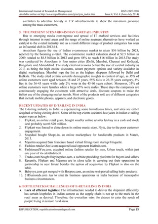 International Journal of Research in Management ISSN 2249-5908
Available online on http://www.rspublication.com/ijrm/ijrm_index.htm Issue 4, Vol. 4 (June-July 2014)
RSPUBLICATION, rspublicationhouse@gmail.com Page 15
e-retailers to advertise heavily in T.V advertisements to show the maximum presence
among the mass customers.
5. THE PRESENT SCENARIO-INDIAN E-RETAIL INDUSTRY
Due to emerging media convergence and spread of IT enabled services and facilities
through internet in rural areas and the range of online payment alternatives have worked as
catalyst to the e-retail industry and as a result different range of product categories has seen
an influential shift in 2013-14.
Assocham figures the rise of Indian e-commerce market to attain $56 billion by 2023,
repelled by the booming e-retail. The e-commerce market valuation stood at $2.5 billion in
2009, totaled to $8.5 billion in 2012 and grew 88% to reach $16 billion in 2013.The study
was conducted by Assocham in four metro cities (Delhi, Mumbai, Chennai and Kolkata),
Bangalore and Ahmedabad. The study cited out reasons behind the rise of e-retail industry in
2013 as being the high online discounts, secure payment options and variety available in
digital marketplace. Mumbai tops the list as the highest shoppers followed by Delhi and
Kolkata. The study cited certain valuable demographic insights in context of age, as 35% of
online customers were aged between 18 and 25 years, 55% falls in 26-35 years category, 8%
lies in the 36-45 years while only 2% were in the 45-60 years cohort. Moreover, 35% of
online customers were females while a large 65% were males. These days the companies are
continuously engaging the customers with attractive deals, discount coupons to make the
fullest use of the changing market trends. Most of the products sold are of different categories
that include mobile phones, apparels, and electronic goods.
RECENT UPDATES OF E-TAILING IN INDIA
The E-tailing industry in India is experiencing some tumultuous times, and sites are either
acquired or being closing down. Some of the top events occurred last years in Indian e-tailing
sector were as below:
1. Flipkart, an online retail giant, bought smaller online retailer letsbuy in a cash and stock
deal probably worth $20 million.
2. Flipkart was forced to close down its online music store, Flyte, due to the poor customer
engagement.
3. Snapdeal bought Shopo.in, an online marketplace for handicrafts products in March,
2013.
4. Myantra acquired San Francisco based virtual fitting room startup Fitiquette.
5. Fashion retailer Zovi.com acquired local opponent Inkfruit.com.
6. FashionandYou.com. acquired online fashion retailer for men, Urban touch, within just
one year of its establishment.
7. Tradus.com bought Buytheprice.com, a website providing platform for buyers and sellers
8. Recently, Flipkart and Myantra are in close talks in carrying out their operations in
partnership in near future besides the option of acquisition by Flipkart is also on the
table.
9. Babyoye.com got merged with Hoopos.com, an online web portal selling baby products.
10. 21Diamonds.com has to shut its business operations in India because of inescapable
business circumstances.
6. BOTTLENECKS/CHALLENGES OF E-RETAILING IN INDIA
 Lack of efficient logistics: The infrastructure needed to deliver the shipment efficiently
has certain loopholes in Indian context as the supply chain is not up to the mark in the
rural areas as desired. Therefore, the e-retailers miss the chance to cater the needs of
people living in remote rural areas.
 