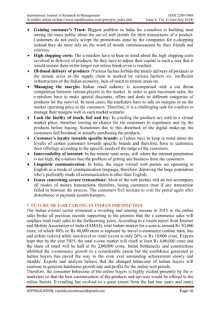 International Journal of Research in Management ISSN 2249-5908
Available online on http://www.rspublication.com/ijrm/ijrm_index.htm Issue 4, Vol. 4 (June-July 2014)
RSPUBLICATION, rspublicationhouse@gmail.com Page 16
 Gaining customer’s Trust: Biggest problem in India for e-retailors is building trust
among the mass public about the use of web portals for their transactions of a product.
Customers do not easily accept the promotions done by the companies for e-shopping
instead they do more rely on the word of mouth communications by their friends and
relatives.
 High shipping costs: The e-retailers have to bear in mind about the high shipping costs
involved in delivery of products. So they have to adjust their capital in such a way that it
would sustain them in the longer run unless break-even is reached.
 Ill-timed delivery of products :Various factors forbids the timely delivery of products in
the remote areas as the supply chain is marked by various barriers viz. inefficient
infrastructure of the Indian economy, lack of reach in remote areas etc.
 Managing the margin: Indian retail industry is accompanied with a cut throat
competition between various players in the market. In order to gain maximum sales, the
e-retailors have to make special discounts, offers and deals in different categories of
products for the survival. In most cases, the marketers have to sale on margins or on the
market operating price to the customers. Therefore, it is a challenging task for e-tailors to
manage their margins well in such market scenario.
 Lack the facility of touch, feel and try: In e-tailing the products are sold in a virtual
market place, therefore leaving no chance for the customers to experience and try the
products before buying. Sometimes due to this drawback of the digital make-up, the
customers feel hesitated in actually purchasing the products.
 Customer’s loyalty towards specific brands: e-Tailors have to keep in mind about the
loyalty of certain customers towards specific brands and therefore, have to customize
their offerings according to the specific needs of the range of the customers.
 Inaccessibility of internet: In the remote rural areas, still where the internet penetration
is not high, the e-tailors face the problem of getting any business from the customers.
 Linguistic communication: In India, the major e-retail web portals are operating in
English as a mode of communication language, therefore, depriving the large population
who’s preferably mode of communication is other than English.
 Issues concerning secure transactions: Most of the web portals still do not accompany
all modes of money transactions, therefore, losing customers trust if any transaction
failed in between the process. The customers feel hesitant to visit the portal again after
disturbance in payment system hampers.
7. FUTURE OF E-RETAILING IN INDIAN PRESPECTIVE
The Indian e-retail sector witnessed a revealing and soaring success in 2013 as the online
sales broke all previous records supporting to the premise that the e commerce sales will
outplace total retail sales in the forthcoming years. According to a recent report from Internet
and Mobile Association of India (IAMAI), total Indian market for e-com is around Rs 50,000
crore, of which 80% or Rs 40,000 crore is captured by travel e-commerce (online train, bus
and airline tickets) while non-travel or retail e-com is only 20% or Rs 10,000 crore. Experts
hope that by the year 2025, the total e-com market will reach at least Rs 4,00,000 crore and
the share of retail will be half at Rs 2,00,000 crore. Initial bottlenecks and constrictions
inhibited the e-commerce growth to a considerable extent but the confidence generated in
Indian buyers has paved the way to the even ever astounding achievement slowly and
steadily. Experts and analysts believe that the changed behaviour of Indian buyers will
continue to generate handsome growth rate and profits for the online web portals.
Therefore, the consumer behaviour of the online buyers is highly studied presently by the e-
marketers so that the best customization of the products and services would be offered to the
online buyers. E-retailing has evolved to a great extent from the last two years and many
 