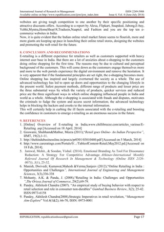 International Journal of Research in Management ISSN 2249-5908
Available online on http://www.rspublication.com/ijrm/ijrm_index.htm Issue 4, Vol. 4 (June-July 2014)
RSPUBLICATION, rspublicationhouse@gmail.com Page 17
websites are giving tough competition to one another by their specific positioning and
attractive discounts offers. According to a report by Alexa, Flipkart, Snapdeal, Jabong,E-bay,
Yebhi,Myntra,HomeShop18,Tradusin,Naaptol, and Fashion and you are the top ten e-
commerce websites in India.
Now, it is quite evident that the Indian online retail market future seems to flourish, more and
more giants are keeping up pace in launching their online retail stores, designing the websites
and promoting the web retail for the future.
8. CONCLUSION AND RECOMMENDATIONS
E-retailing is a different experience for retailers as well as customers supported with heavy
internet user base in India. But there are a lot of anxieties about e-shopping to the customers
doing online shopping for the first time. The reasons may be due to cultural and perceptual
background of the customers. This will come down as the customers engage themselves more
and more to the web portals experience the digital environment and remove the hesitation. It
is very apparent that if the fundamental principles are set right, the e-shopping becomes more.
Online shopping has inspired and largely overturned the society as a whole. The use of
advanced technology has led to open up doors and opportunities to the changing lifestyle in
the present world. Safest payment methods, different range of products and lesser price are
the three substantial ways by which the variety of products, quicker services and reduced
price are the three significant ways in which online shopping influenced people in India and
world as a whole. Although the e-shopping is associated with frauds and disputes, motivates
the criminals to fudge the system and access secret information; the advanced technology
helps in blocking the hackers and crooks to the internal information.
This will certainly help in curbing the ill facets associated with the e-retailing and boosting
the confidence in customers to emerge e-retailing as an enormous success in the future.
9. REFERENCES
1. [Online] Overview of E-retailing in India,www.chillibreeze.com/articles_various/E-
Retailing .asp [Accessed on 18 April, 2014]
2. Goswami, Shubham&Mathur, Meera (2011),“Retail goes Online- An Indian Perspective”,
IJMT, 19(2),1-11.
3. http://thehindubusinessline.in/praxis/pr0301/03010440.pdf [Accessed on 5 March, 2014]
4. http://www.careratings.com/Portals/0/.../TableofContent-Retail,May2012.pd.[Accessed on
18 Feb, 2014].
5. Jamwal, Mohit., & Soodan, Vishal. (2014). Emotional Branding As Tool For Dissonance
Reduction: A Strategy For Competitive Advantage. Abhinav-International Monthly
Refereed Journal Of Research In Management & Technology (Online ISSN 2320-
0073), 3(1), 25-32.
6. Manish, Dwivedi; Kumawat,Mahesh &Verma,Sanjeev (2012),“Online Retailing in India :
Opportunities and Challenges”, International Journal of Engineering and Management
Sciences, 3(3),336-338
7. Mohanty, A.K. & Panda, J. (2008),“Retailing in India: Challenges and Opportunities
”,The Orissa Journal of Commerce, 29(2),69-79.
8. Pandey, Akhilesh Chandra (2007). “An empirical study of buying behavior with respect to
retail selection and role in consumer non-durables” Gumbad Business Review, 3(2); 25-42.
ISSN:0973-6158
9. Pandey, Akhilesh Chandra(2008),Strategic Imperatives in retail revolution, “Management
Aim-Explore” Vol.4(1&2); 66-70, ISSN: 0973-0001
 