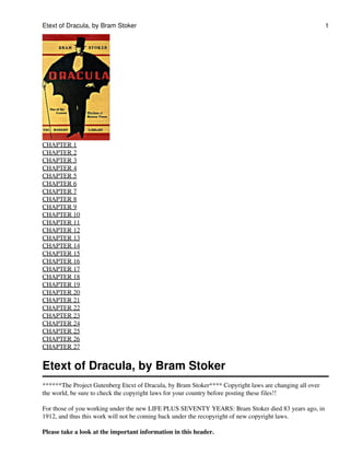 Etext of Dracula, by Bram Stoker                                                                        1




CHAPTER 1
CHAPTER 2
CHAPTER 3
CHAPTER 4
CHAPTER 5
CHAPTER 6
CHAPTER 7
CHAPTER 8
CHAPTER 9
CHAPTER 10
CHAPTER 11
CHAPTER 12
CHAPTER 13
CHAPTER 14
CHAPTER 15
CHAPTER 16
CHAPTER 17
CHAPTER 18
CHAPTER 19
CHAPTER 20
CHAPTER 21
CHAPTER 22
CHAPTER 23
CHAPTER 24
CHAPTER 25
CHAPTER 26
CHAPTER 27


Etext of Dracula, by Bram Stoker
******The Project Gutenberg Etext of Dracula, by Bram Stoker**** Copyright laws are changing all over
the world, be sure to check the copyright laws for your country before posting these files!!

For those of you working under the new LIFE PLUS SEVENTY YEARS: Bram Stoker died 83 years ago, in
1912, and thus this work will not be coming back under the recopyright of new copyright laws.

Please take a look at the important information in this header.
 