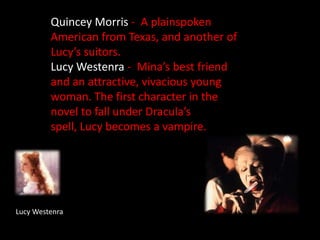 Quincey Morris -  A plainspoken American from Texas, and another of Lucy’s suitors.Lucy Westenra -  Mina’s best friend and an attractive, vivacious young woman. The first character in the novel to fall under Dracula’s spell, Lucy becomes a vampire.Lucy Westenra