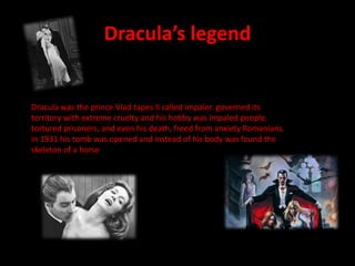 Dracula’s legendDracula was the prince Vlad tapes II called impaler. governed its territory with extreme cruelty and his hobby was impaled people. tortured prisoners, and even his death, freed from anxiety Romanians. in 1931 his tomb was opened and instead of his body was found the skeleton of a horse