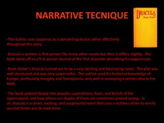 NARRATIVE TECNIQUE -The Author uses suspense as a storytelling device rather effectively throughout the story. -Dracula is written in first person like many other novels but then it differs slightly.  The book starts off as a first person Journal of the first character describing his experiences.-Bram Stoker's Dracula turned out to be a very exciting and fascinating novel.  The plot was well structured and was very suspenseful.  The author used his historical knowledge of Europe, particularly Hungary and Transylvania, very well in conveying a certain idea in the book.  -The book probed deeply into peoples superstitions, fears, and beliefs of the supernatural, and how others are skeptic of them are sometimes proved wrong.  In all, Dracula is a clever, exciting, and suspenseful novel that uses a ruthless villain to terrify you but forces you to read more. 